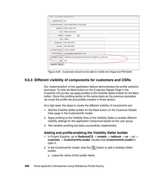 Figure 9-39 Customers should not be able to modify the Image and PIN fields


9.6.3 Different visibility of components for customers and CSRs
               Our implementation of this application feature demonstrates the profile selection
               technique. To hide the Back button on the Customer Details Page in the
               Customer Info portlet, we apply profiles to the Visibility Setter builder for the Back
               button. Since this profiling works on the same basis as the previous examples,
               we reuse the profile set and profiles created in those section.

               At a high level, the steps to create the different visibility of components are:
               1. Add the Visibility Setter builder for the Back button on the Customer Details
                  View page in the CustomerInfo model.
               2. Apply profiling to the Visibility Rule of the Visibility Setter to enable different
                  visibility settings for the application component based on the user group.
               3. Test whether profiling has been successfully implemented.

               Adding and profile-enabling the Visibility Setter builder
               1. In Project Explorer, go to RedbookCS → models → redbook → cs → ui →
                  customer → CustomerInfo.model. Double-click CustomerInfo.model to
                  open it.
               2. In the CustomerInfo model, click the         button to add a Visibility Setter
                  builder.
                  a. Leave the name of this builder blank.


468   Portal Application Development Using WebSphere Portlet Factory
 