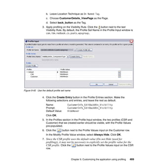 b. Leave Location Technique as On Named Tag.
                     c. Choose CustomerDetails_ViewPage as the Page.
                     d. Select back_button as the Tag.
                 3. Apply profiling on the Visibility Rule. Click the button next to the text
                    Visibility Rule. By default, the Profile Set Name in the Profile Input window is
                    com.ibm.redbook.cs.psets.wpsgroup.




Figure 9-40 Use the default profile set name

                 4. Click the Create Entry button in the Profile Entries section. Make the
                    following selections and entries, and leave the rest as default.
                     Name:                CustomerInfo_EditBackBtn_Visibility
                     Prompt:              CustomerInfo_EditBackBtn_Visibility
                     Default Value:       HideNever
                     Click OK.
                 5. In the Profiles section in the Profile Input window, the two profiles (CSR and
                    Customer) that we created earlier should be visible, with the Profile Values
                    pre-populated.
                 6. Click the         button next to the Profile Values input on the Customer row.
                     In the Modify Profile Value window, select Always Hide. Click OK.
                 7. Since the CSR profile uses the default value (Do not Hide (used for
                    profiling)), it may not be necessary to explicitly set the profile value for the
                    CSR profile. Click the       button next to the Profile Values input on the CSR
                    row.



                                               Chapter 9. Customizing the application using profiling   469
 