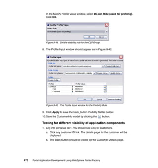In the Modify Profile Value window, select Do not Hide (used for profiling).
                  Click OK.




                  Figure 9-41 Set the visibility rule for the CSRGroup

               8. The Profile Input window should appear as in Figure 9-42.




                  Figure 9-42 The Profile Input window for the Visibility Rule

               9. Click Apply to save the back_button Visibility Setter builder.
               10.Save the CustomerInfo model by clicking the            button.

               Testing for different visibility of application components
               1. Log into portal as csr1. You should see a list of customers.
                  a. Click any customer ID link. The details page for the customer will be
                     displayed.
                  b. The Back button should be visible on the Customer Details page.




470   Portal Application Development Using WebSphere Portlet Factory
 