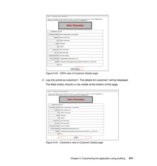 Figure 9-43 CSR’s view of Customer Details page

2. Log into portal as customer1. The details for customer1 will be displayed.
   The Back button should not be visible at the bottom of the page.




   Figure 9-44 Customer’s view of Customer Details page




                         Chapter 9. Customizing the application using profiling   471
 