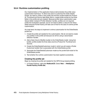 9.6.4 Runtime customization profiling
               Our implementation of this application feature demonstrates the profile value
               customization technique. To allow end users to customize the Order Details
               Portlet, we need to create a new profile set and then profile-enable the Product
               ID, Thumbnail and Source data fields (that is, create profile entries for the three
               fields in the profile set just created). Because profile value customization uses
               Values Setter instead of Profile Selection handler, profiles are not required.
               Unlike the localization example, we do not need to define a value for the Value
               Setter because Portlet Factory will take care of that for the case of runtime portlet
               customization.

               At a high level, the steps to implement runtime customization for the OrderDetails
               portlet are:
               1. Create the profile set needed for the customization. We do not need to create
                  any profiles in this profile set because we will be using a value-based
                  selection handler.
               2. Add a Data Column Modifier builder to the OrderDetails model. Using that
                  builder, profile-enable the three data columns (Product ID, Thumbnail and
                  Source).
               3. Create the OrderDetailsCustomizer model in which we will create a Portlet
                  Customizer builder that is associated with the OrderDetails portlet.
               4. Associate the OrderDetailsCustomizer model as the portlet Edit mode for the
                  OrderDetails portlet.
               5. Test whether the runtime customization has been applied successfully.

               Creating the profile set
               Begin by creating the profile set needed for this WPS Group based profiling.
               1. In Project Explorer, right-click RedbookCS. Select New → WebSphere
                  Portlet Factory Profile Set.




472   Portal Application Development Using WebSphere Portlet Factory
 