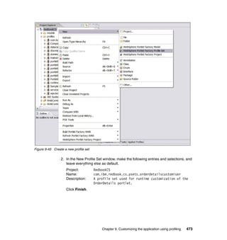 Figure 9-45 Create a new profile set

                 2. In the New Profile Set window, make the following entries and selections, and
                    leave everything else as default.
                    Project:           RedbookCS
                    Name:              com.ibm.redbook.cs.psets.orderdetailscustomiser
                    Description:       A profile set used for runtime customization of the
                                       OrderDetails portlet.
                    Click Finish.




                                           Chapter 9. Customizing the application using profiling   473
 