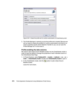 Figure 9-46 Create the profile set for runtime customization of OrderDetails portlet

               3. The Profile Manager is opened up once the profile set is created. Because we
                  will not need to create any profiles for runtime customization and there is no
                  need to explicitly specify which Selection Handler to use, we can save the
                  Profile Manager as it is and close it.

               Profile-enabling the data columns
               We need to add a Data Column Modifier builder into the OrderDetails model in
               order to have the ability to manage the properties of each individual column of
               the OrderDetails Data Page.
               1. In Project Explorer, select RedbookCS → models → redbook → cs → ui →
                  order → OrderDetails.model. Double-click OrderDetails.model to open it.
               2. In the OrderDetails model, click the         button to add a Data Column
                  Modifier builder.
                  Leave the name blank.




474   Portal Application Development Using WebSphere Portlet Factory
 
