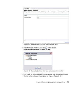 Figure 9-47 Leave the name of the Data Column Modifier blank

3. In the Container Field row, click the button. Select
   [orderDetails]orderItems → ITEMS → ITEM.




   Figure 9-48 Choose the Container Field value for the data column modifier

4. Click OK in the Data Page Field Chooser window. The original Data Column
   Modifier builder will expand and appear as shown in Figure 9-49.



                          Chapter 9. Customizing the application using profiling   475
 