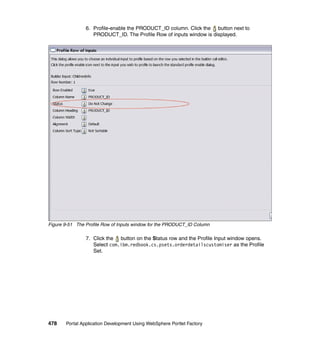 6. Profile-enable the PRODUCT_ID column. Click the button next to
                   PRODUCT_ID. The Profile Row of inputs window is displayed.




Figure 9-51 The Profile Row of Inputs window for the PRODUCT_ID Column

                7. Click the button on the Status row and the Profile Input window opens.
                   Select com.ibm.redbook.cs.psets.orderdetailscustomiser as the Profile
                   Set.




478    Portal Application Development Using WebSphere Portlet Factory
 