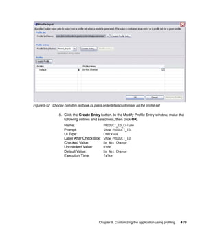 Figure 9-52 Choose com.ibm.redbook.cs.psets.orderdetailscustomiser as the profile set

                 8. Click the Create Entry button. In the Modify Profile Entry window, make the
                    following entries and selections, then click OK.
                    Name:                      PRODUCT_ID_Column
                    Prompt:                    Show PRODUCT_ID
                    UI Type:                   Checkbox
                    Label After Check Box:     Show PRODUCT_ID
                    Checked Value:             Do Not Change
                    Unchecked Value:           Hide
                    Default Value:             Do Not Change
                    Execution Time:            false




                                            Chapter 9. Customizing the application using profiling   479
 