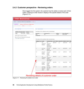 2.4.2 Customer perspective - Reviewing orders
                 Once logged into the system, the customer has the ability to review each of their
                 orders. Clicking an order results in display of the specific details of the order
                 (Figure 2-11).




                       Reviewing details of customer order
Figure 2-11 Reviewing the details of an order




30     Portal Application Development Using WebSphere Portlet Factory
 
