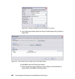 Figure 9-53 Choose a Checkbox UI for the PRODUCT_ID column

                  9. The Profile Input window should now have a Profile Values entry as shown in
                     Figure 9-54.




Figure 9-54 There should now be a profile value in the Profiles section

                  10.Click OK to close the Profile Input window.
                  11.There should now a blue profiling icon next to Status in the Profile Row of
                     Inputs window. Click OK to close that window.




480     Portal Application Development Using WebSphere Portlet Factory
 