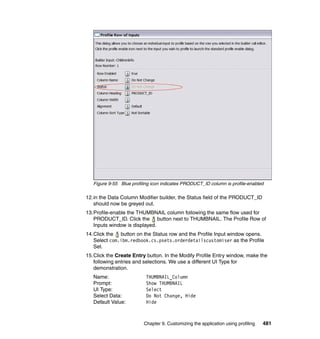Figure 9-55 Blue profiling icon indicates PRODUCT_ID column is profile-enabled

12.in the Data Column Modifier builder, the Status field of the PRODUCT_ID
   should now be greyed out.
13.Profile-enable the THUMBNAIL column following the same flow used for
   PRODUCT_ID. Click the button next to THUMBNAIL. The Profile Row of
   Inputs window is displayed.
14.Click the button on the Status row and the Profile Input window opens.
   Select com.ibm.redbook.cs.psets.orderdetailscustomiser as the Profile
   Set.
15.Click the Create Entry button. In the Modify Profile Entry window, make the
   following entries and selections. We use a different UI Type for
   demonstration.
   Name:                   THUMBNAIL_Column
   Prompt:                 Show THUMBNAIL
   UI Type:                Select
   Select Data:            Do Not Change, Hide
   Default Value:          Hide



                          Chapter 9. Customizing the application using profiling   481
 