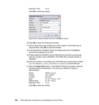 Execution Time:         false
                  Click OK to close the window.




                  Figure 9-56 Choose a Select UI for the THUMBNAIL column

               16.Click OK to close the Profile Input window.
               17.There should now a blue profiling icon next to Status in the Profile Row of
                  Inputs window. Click OK to close that window.
               18.In the Data Column Modifier builder, the Status field of the THUMBNAIL
                  should now be greyed out as well.
               19.Profile-enable the SOURCE column following the same flow as previously.
                  Click the button next to SOURCE. The Profile Row of Inputs window is
                  displayed.
               20.Click the button on the Status row; the Profile Input window opens. Select
                  com.ibm.redbook.cs.psets.orderdetailscustomiser as the Profile Set.
               21.Click the Create Entry button. In the Modify Profile Entry window, make the
                  following entries and selections. This time use a different UI Type for
                  demonstration.
                  Name:                   SOURCE_Column
                  Prompt:                 Show SOURCE
                  UI Type:                RadioBox
                  Data:                   Do Not Change, Hide
                  Default Value           Do Not Change
                  Execution Time:         false
                  Click OK to close the window.




482   Portal Application Development Using WebSphere Portlet Factory
 