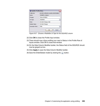 Figure 9-57 Choose a RadioBox UI Type for the SOURCE column

22.Click OK to close the Profile Input window.
23.There should now a blue profiling icon next to Status in the Profile Row of
   Inputs window. Click OK to close that window.
24.On the Data Column Modifier builder, the Status field of the SOURCE should
   now be greyed out too.
25.Click Apply to save the Data Column Modifier builder.
26.Save the OrderDetails model by clicking the        button.




                         Chapter 9. Customizing the application using profiling   483
 