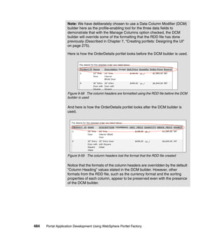 Note: We have deliberately chosen to use a Data Column Modifier (DCM)
                   builder here as the profile-enabling tool for the three data fields to
                   demonstrate that with the Manage Columns option checked, the DCM
                   builder will override some of the formatting that the RDD file has done
                   previously (Described in Chapter 7, “Creating portlets: Designing the UI”
                   on page 275).

                   Here is how the OrderDetails portlet looks before the DCM builder is used.




                   Figure 9-58 The column headers are formatted using the RDD file before the DCM
                   builder is used

                   And here is how the OrderDetails portlet looks after the DCM builder is
                   used.




                   Figure 9-59 The column headers lost the format that the RDD file created

                   Notice that the formats of the column headers are overridden by the default
                   “Column Heading” values stated in the DCM builder. However, other
                   formats from the RDD file, such as the currency format and the sorting
                   properties of each column, appear to be preserved even with the presence
                   of the DCM builder.




484   Portal Application Development Using WebSphere Portlet Factory
 