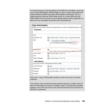To avoid having any of the formatting of the RDD file overridden, we should
use a Data Field Modifier (DFM) builder for each of those three fields and
profile-enable the fields from these DFM builders individually. This is a
viable approach because DFM builder works on a lower level than the
DCM builder and as a result we can explicitly specify which properties of a
field are to be overridden and which are to be preserved.




Figure 9-60 Using a DFM builder provides you with more control on the field
properties

This solution may not follow the best practice because it conflicts with the
idea of minimizing the number of builders used in a model when possible.
However, this is the only way we can ensure that all the work done by the
RDD file is preserved.




                      Chapter 9. Customizing the application using profiling   485
 