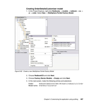 Creating OrderDetailsCustomiser model
                1. In the Project Explorer, right-click Redbooks → models → redbook → cs →
                   ui → order. Select New → WebSphere Portlet Factory Model.




Figure 9-62 Create a new WebSphere Portlet Factory Model

                2. Choose RedbookCS and click Next.
                3. Choose Factory Starter Models → Empty and click Next.
                4. In the next screen, make the following entries and selections:
                   Folder:     RedbookCS/WebContent/WEB-INF/models/redbook/cs/ui/order
                   Model name: OrderDetailsCustomiser




                                         Chapter 9. Customizing the application using profiling   487
 
