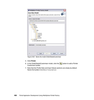 Figure 9-63 Name the model OrderDetailsCustomiser

               5. Click Finish.
               6. In the OrderDetailsCustomiser model, click the       button to add a Portlet
                  Customizer builder.
               7. Note that the Profile Sets and Input Values sections are empty by default.
                  Name the builder OrderDetailsCustomiser.




488   Portal Application Development Using WebSphere Portlet Factory
 