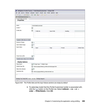Figure 9-64 The Profile Sets and the Input Values sections are empty by default

                 8. To select the model that this Portlet Customizer builder is associated with,
                    click the     button on the Portlet row. Select redbook → cs → ui →
                    order → OrderDetails. Click OK.




                                             Chapter 9. Customizing the application using profiling   489
 