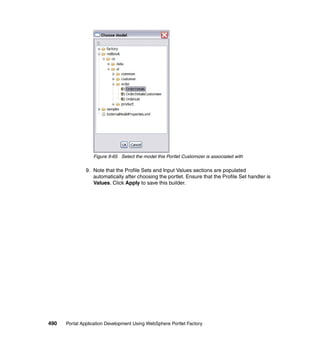Figure 9-65 Select the model this Portlet Customizer is associated with

               9. Note that the Profile Sets and Input Values sections are populated
                  automatically after choosing the portlet. Ensure that the Profile Set handler is
                  Values. Click Apply to save this builder.




490   Portal Application Development Using WebSphere Portlet Factory
 