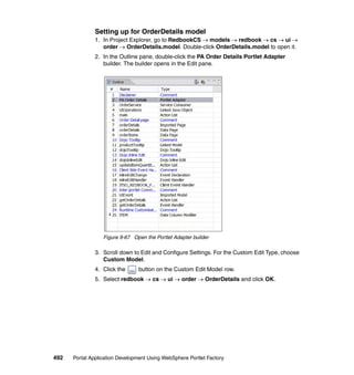 Setting up for OrderDetails model
               1. In Project Explorer, go to RedbookCS → models → redbook → cs → ui →
                  order → OrderDetails.model. Double-click OrderDetails.model to open it.
               2. In the Outline pane, double-click the PA Order Details Portlet Adapter
                  builder. The builder opens in the Edit pane.




                  Figure 9-67 Open the Portlet Adapter builder

               3. Scroll down to Edit and Configure Settings. For the Custom Edit Type, choose
                  Custom Model.
               4. Click the     button on the Custom Edit Model row.
               5. Select redbook → cs → ui → order → OrderDetails and click OK.




492   Portal Application Development Using WebSphere Portlet Factory
 