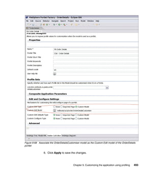 Figure 9-68 Associate the OrderDetailsCustomiser model as the Custom Edit model of the OrderDetails
portlet

                 6. Click Apply to save the changes.



                                           Chapter 9. Customizing the application using profiling   493
 