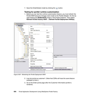 7. Save the OrderDetails model by clicking the          button.

                Testing for portlet runtime customization
                1. Before you can test the runtime customization feature, you must refresh the
                   Portlet WAR because changes were made to the Portlet Adapter. Do this by
                   right-clicking the RedbookCS project in the Project Explorer. Then select
                   Refresh Portlet Factory WAR → Refresh Portlet Deployment WAR(s).




Figure 9-69 Refreshing the Portlet Deployment WAR

                2. Log into portal as customer1. (Note that CSRs will have the same feature
                   available to them.)
                3. Go to the Order portal page after the Customer Information portlet is
                   rendered.



494    Portal Application Development Using WebSphere Portlet Factory
 