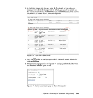4. In the Order List portlet, click any order ID. The details of that order are
   displayed in the Order Details portlet. By default, you should be able to see
   the two columns including the PRODUCT_ID and SOURCE columns, and the
   THUMBNAIL is hidden in the Order Details portlet.




   Figure 9-70 The Order Details portlet

5. Click the    button on the top right corner of the Order Details portlet and
   click personalize.
6. The personalize page shown in Figure 9-71 is displayed. Note that the three
   columns have different types of UIs.




   Figure 9-71 Portlet customization page for Order Details portlet




                           Chapter 9. Customizing the application using profiling   495
 