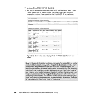 7. Uncheck Show PRODUCT_ID. Click OK.
               8. You should still be able to see the same set of data displayed in the Order
                  Details portlet (that is, portlet state is maintained when switching from
                  personalize mode to View mode), but the PRODUCT_ID is now hidden.




                  Figure 9-72 Same set of data is displayed with the PRODUCT_ID column now
                  hidden



                Note: In Chapter 8, “Enabling portlet communication” on page 361, we briefly
                mentioned that we deliberately called the getOrderDetails action in the main
                method while the getOrderDetails Event Handler is already doing so. The
                primary reason for this is to allow the portlet to “maintain state” after returning
                from Edit/Config mode. Each time a portlet returns from Edit/Config mode, a
                new instance of the portlet is created; thus it will not have the same data from
                the previous instance. Having the getOrderDetails action called in the main
                method again enforces the new instance portlet to re-acquire and display the
                same data (using the selectedOrderID shared variable). As a result, state can
                be maintained from Edit/Config mode to View mode.




496   Portal Application Development Using WebSphere Portlet Factory
 