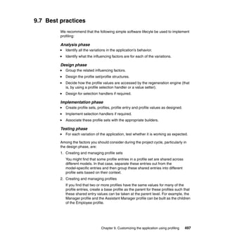 9.7 Best practices
         We recommend that the following simple software lifecyle be used to implement
         profiling:

         Analysis phase
            Identify all the variations in the application’s behavior.
            Identify what the influencing factors are for each of the variations.

         Design phase
            Group the related influencing factors.
            Design the profile set/profile structures.
            Decide how the profile values are accessed by the regeneration engine (that
            is, by using a profile selection handler or a value setter).
            Design for selection handlers if required.

         Implementation phase
            Create profile sets, profiles, profile entry and profile values as designed.
            Implement selection handlers if required.
            Associate these profile sets with the appropriate builders.

         Testing phase
            For each variation of the application, test whether it is working as expected.

         Among the factors you should consider during the project cycle, particularly in
         the design phase, are:
         1. Creating and managing profile sets
            You might find that some profile entries in a profile set are shared across
            different models. In that case, separate these entries out from the
            model-specific entries and then group these shared entries into different
            profile sets based on their context.
         2. Creating and managing profiles
            If you find that two or more profiles have the same values for many of the
            profile entries, create a base profile as the parent for these profiles such that
            these shared entry values can be taken at the parent level. For example, the
            Manager profile and the Assistant Manager profile can be built as the children
            of the Employee profile.




                                   Chapter 9. Customizing the application using profiling   497
 