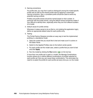 3. Naming conventions
                  For profile sets, you may find it useful to distinguish among the model-specific
                  profile sets as well as the shared profile sets by applying a meaningful
                  naming convention. Also, a consistent prefix should be used to avoid any
                  potential naming conflicts.
                  Profiles and profile entries should be named based on their context. In
                  particular with the profile entries, using the default names sometimes makes it
                  very difficult to identify them, especially when they are from different builders
                  of a model.
               4. Default values for profile entries
                  Whenever it makes sense to do so (that is, not violating the application logic),
                  define an appropriate default value for each profile entry.
               5. Testing
                  The Portlet Factory Designer provides an easy way to test the implemented
                  profiling in a standalone mode:
                  a. Open the model that you would like to test and make sure it is active on
                     the Editor Panel.
                  b. Switch to the Applied Profiles view (in the bottom center panel).
                  c. For each profile set this model uses, select a profile that you want to test
                     and click Apply.
                  d. Run the model by clicking the Run button (        ) on the tool bar.
                  If more than one profile set is used in a model, the Manage Combinations
                  function allows you to define different combinations of profiles selected for
                  each profile set, then you can reuse these combinations. This eliminates the
                  need to re-select the profile for each profile set every time you run the model.




498   Portal Application Development Using WebSphere Portlet Factory
 
