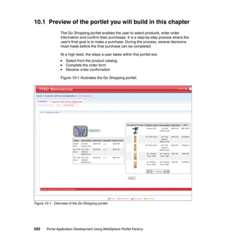 10.1 Preview of the portlet you will build in this chapter
                 The Go Shopping portlet enables the user to select products, enter order
                 information and confirm their purchases. It is a step-by-step process where the
                 user’s final goal is to make a purchase. During the process, several decisions
                 must made before the final purchase can be completed.

                 At a high level, the steps a user takes within this portlet are:
                    Select from the product catalog
                    Complete the order form
                    Receive order confirmation

                 Figure 10-1 illustrates the Go Shopping portlet.




Figure 10-1 Overview of the Go Shopping portlet




502     Portal Application Development Using WebSphere Portlet Factory
 