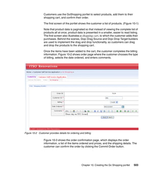 Customers use the GoShopping portlet to select products, add them to their
                 shopping cart, and confirm their order.

                 The first screen of the portlet shows the customer a list of products. (Figure 10-1)

                 Note that product data is paginated so that instead of viewing the complete list of
                 products all at once, product data is presented in a smaller, easier to read listing.
                 The first screen also illustrates a shopping cart, to which the customer adds their
                 purchases. Behind the scenes, Dojo Drag Source and Dojo Drop Target builders
                 are used to implement the drag and drop functionality, so customers can drag
                 and drop the products to the shopping cart.

                 Once the items have been added to the cart, the customer completes the billing
                 information. Figure 10-2 shows order page where the customer chooses the type
                 of billing, selects the date ordered, and enters comments.




Figure 10-2 Customer provides details for ordering and billing

                 Figure 10-3 shows the order confirmation page, which displays the order
                 information, a list of the items ordered and prices, and the shipping details. The
                 customer can confirm the order by clicking the Commit Order button.




                                                     Chapter 10. Creating the Go Shopping portlet   503
 