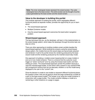 Note: The inner rectangular boxes represent the wizard screen. The outer
                rectangular box is the base screen. The entire screen can be thought of as the
                output generated by the base screen and the wizard screen.


               Value to the developer in building this portlet
               This modular approach to building the portlet, which segregates different
               functional pieces as separate models, provides the opportunity for you to learn
               about:
                  The wizard-based approach
                  Multiple Container models
                  How the wizard based approach overcomes the back button navigation
                  problem

               Wizard-based approach
               The key technique that you, as the developer, will learn in this implementation is
               the wizard design pattern, which takes the developer through the entire task one
               step at a time.

               There are other approaches to building multiple screen portlets besides the
               wizard-based approach. While building the screens using the wizard-based
               design pattern, the models that are the wizard steps are dynamically selected
               and rendered. A call to the portlet shows the rendering produced by the base
               wizard model and the rendering produced by the inserted wizard step model.

               One approach to building a multiple screen based portlet is to swap models in
               and out of one model container. There is a chance that the customer could
               trigger an “action not found” error by using the browser back button and then
               clicking an action. The wizard-based approach avoids this problem because it
               uses the inserted page builder, so the action URLs present in any cached HTML
               will correspond to actions that can be executed, whether or not the model being
               displayed to the user is the “current” one.

               Once the decision is made to use models to represent different functional pieces,
               the question arises: How are we going to show the page rendered by a model as
               a part of the base wizard model? The answer is by using the model container in
               conjunction with a page builder. The model container displays a model at a
               named tag or other locations on a page or pages.




506   Portal Application Development Using WebSphere Portlet Factory
 