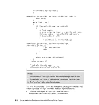 if(currentStep.equals("step3"))
                            {

               webAppAccess.getVariables().setString("currentStep","step1");
                           break outer;
                       }
                       while (elem != null)
                       {
                           if (elem.getText().equals(currentStep))
                           {
                               // found a match
                               // we're navigating forward - so get the next element
                               IXml previousStep = elem.getNextSiblingElement();
                               if (previousStep != null)
                               {
                                   // set this as the new inserted page

               webAppAccess.getVariables().setString("currentStep",
               previousStep.getText());
                                   // quit the iteration
                                   break;
                               }
                           }

                              elem = elem.getNextSiblingElement();
                          }
                      }//close the outer if

                      // redisplay the outer page
                      webAppAccess.processPage("basePage");
               }


                   Notes:
                   1. The variable "wizardSteps" defines the number of steps in the wizard.
                   2. The variable "currentStep" points to the current step the wizard is in.
                   3. The "basePage" is the wizard’s main page.

               The code in Example 10-1 shows the method that gets triggered when the Next
               button is pressed. The logic behind the method’s implementation is:
                    Obtain the IXml object "wizardSteps" using the method
                    webAppAccess.getVariables().getXml("<XMLVARNAME>")



510   Portal Application Development Using WebSphere Portlet Factory
 