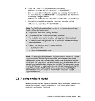 Obtain the "currentStep" variable by using the method
           webAppAccess.getVariables().getStirng("<STRINGVARNAME">)
           Once you have obtained these two objects, find what step the wizard is in.
           The immediate step would be to find the next step and set it in the variable
           “currentStep” using the method
           webAppAccess.getVariables().setString("currentStep","<STEPNAME>");
           After setting the variable, process the "basePage" using the method
           webAppAccess.processPage("<BASEPAGENAME>");

         Note: The WebAppAccess interface, com.bowstreet.webapp.WebAppAccess
         has the following characteristics:
            It represents the current, running WebApp.
            It is passed into any model method called at runtime.
            The controller looks first for a method with a signature that includes it.
            All Method builder calls generate with an instance of WebAppAccess as
            the first argument.
            It allows you to access other things too, including:
            – System properties
            – The HttpServletRequest object



         Note: The Web application (WebApp) is a profile-specific instance of a portlet
         application that is dynamically created by the WebSphere PortletFactory
         regeneration engine. Each builder, when called during regeneration, creates
         the artifacts that make up this WebApp, or run-time portlet application, such as
         pages, forms, variables, Java objects, and methods. The regeneration engine
         creates the WebApp by regenerating a model with a unique instance of profile
         data. The generated WebApp code is then processed by the WebSphere
         Portlet Factory execution engine to instantiate the executable Java EE
         application sessions.



10.3 A sample wizard model
        Wizards are user interface elements where the user is led through a sequence of
        dialogs. Conceptually the technique relies on three pieces: wizard, event
        declaration, and steps in the wizard.




                                         Chapter 10. Creating the Go Shopping portlet    511
 