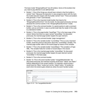 The base model “ShoppingWizard” has 20 builders. Some of the builders that
you need to pay attention to are defined here:
   Builder 1: One of the things you should have noticed is that this builder is
   named “main.” Because the execution in Java programs starts with the main,
   the model execution begins with the builder named “main.” There are builders
   that generate a “main” automatically.
   Builder 2: This is the imported model builder that imports the
   “ShoppingWizardCommon” into the model. As discussed previously, we have
   declared the common events in the “ShoppingWizardCommon” model.
   Builder 3: This is the comment builder. It is good practice to add a comment
   builder, just as comments in Java or portlet code help the reader of the code
   to understand it better.
   Builder 4: This is the page builder “basePage.” This is the base page of the
   wizard. Notice that there is a span named “wizardStep.” As discussed
   previously, the inserted page builder targets this span element.
   Builder 5: This is the comment builder “page management.”
   Builder 6: This is the variable builder “currentStep.” This is a very important
   builder; recall the previous discussion about the “currentStep” variable. The
   inserted page builder refers to the wizard page by means of this variable.
   Builder 7: This is the variable builder “wizardSteps.” This variable is of type
   XML. This variable holds the number of wizard steps in the wizard.
   Builder 8: This is the inserted page builder “wizardStep.” As discussed
   previously, the inserted page builder targets the span element named
   “wizardStep” in the base page.
   Builder 9: This is the comment builder.
   Builder 10: This is the event handler builder “navigateBackHandler.” As
   discussed previously, the individual wizards would have “<Back” and “Next>”
   buttons depending on the screen position. For example, wizard screen1
   would have the “Next>” button but not the “<Back” button. To handle the
   event when the buttons gets clicked we utilize the event handler builder.




   Figure 10-10 The “navigateBackHandler”




                                 Chapter 10. Creating the Go Shopping portlet    513
 