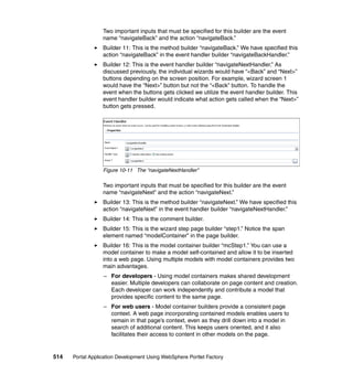 Two important inputs that must be specified for this builder are the event
                  name “navigateBack” and the action “navigateBack.”
                  Builder 11: This is the method builder “navigateBack.” We have specified this
                  action “navigateBack” in the event handler builder “navigateBackHandler.”
                  Builder 12: This is the event handler builder “navigateNextHandler.” As
                  discussed previously, the individual wizards would have “<Back” and “Next>”
                  buttons depending on the screen position. For example, wizard screen 1
                  would have the “Next>” button but not the “<Back” button. To handle the
                  event when the buttons gets clicked we utilize the event handler builder. This
                  event handler builder would indicate what action gets called when the “Next>”
                  button gets pressed.




                  Figure 10-11 The “navigateNextHandler”

                  Two important inputs that must be specified for this builder are the event
                  name “navigateNext” and the action “navigateNext.”
                  Builder 13: This is the method builder “navigateNext.” We have specified this
                  action “navigateNext” in the event handler builder “navigateNextHandler.”
                  Builder 14: This is the comment builder.
                  Builder 15: This is the wizard step page builder “step1.” Notice the span
                  element named “modelContainer” in the page builder.
                  Builder 16: This is the model container builder “mcStep1.” You can use a
                  model container to make a model self-contained and allow it to be inserted
                  into a web page. Using multiple models with model containers provides two
                  main advantages.
                  – For developers - Using model containers makes shared development
                    easier. Multiple developers can collaborate on page content and creation.
                    Each developer can work independently and contribute a model that
                    provides specific content to the same page.
                  – For web users - Model container builders provide a consistent page
                    context. A web page incorporating contained models enables users to
                    remain in that page’s context, even as they drill down into a model in
                    search of additional content. This keeps users oriented, and it also
                    facilitates their access to content in other models on the page.


514   Portal Application Development Using WebSphere Portlet Factory
 