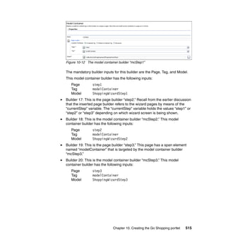 Figure 10-12 The model container builder “mcStep1”

The mandatory builder inputs for this builder are the Page, Tag, and Model.
This model container builder has the following inputs:
   Page          step1
   Tag           modelContainer
   Model         ShoppingWizardStep1
Builder 17: This is the page builder “step2.” Recall from the earlier discussion
that the inserted page builder refers to the wizard pages by means of the
“currentStep” variable. The “currentStep” variable holds the values “step1” or
“step2” or “step3” depending on which wizard screen is being shown.
Builder 18: This is the model container builder “mcStep2.” This model
container builder has the following inputs:
   Page          step2
   Tag           modelContainer
   Model         ShoppingWizardStep2
Builder 19: This is the page builder “step3.” This page has a span element
named “modelContainer” that is targeted by the model container builder
“mcStep3.”
Builder 20: This is the model container builder “mcStep3.” This model
container builder has the following inputs:
   Page          step3
   Tag           modelContainer
   Model         ShoppingWizardStep3




                              Chapter 10. Creating the Go Shopping portlet   515
 
