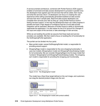 A service-oriented architecture, combined with Portlet Factory’s SOA support,
               enables UI and back-end data access development to proceed in parallel once
               the developers have agreed upon the services that will be called, their inputs,
               and what the services return. UI developers can focus on creating the user
               experience while calling automatically generated stubbed-out data access
               services that return sample data. Back-end data access developers can
               complete their services and “test as they go” using Portlet Factory’s built-in
               testing harness support. In this way the development team can make progress in
               parallel and have a high degree of confidence that the UI and data access
               integration will be seamless. Because of Portlet Factory’s ability to dynamically
               regenerate the application, it is also easier for the UI to account for changes in
               the input and output of the services or take advantage of new services.

               While we are building the portlet we assume that these back-end service
               providers are available. We then need to focus on building the UI functionality for
               the GoShoppingPortlet application.

               The portlet can be divided into four parts:
                  Main portlet model, named GoShoppingPortlet model, is responsible for
                  providing wizard support.
                  ShoppingPage model is responsible for the core shopping functionality. It
                  uses two models (ShoppingCart model and ShoppingProductCatalog model)
                  for its functionality. We can consider ShoppingPage to be the base model that
                  “contains” ShoppingCart and ShoppingProductCatalog models. The shopping
                  cart model is responsible for providing the shopping cart functionality.




                  Figure 10-16 The ShoppingCart model

                  The model has a Dojo Drop target defined on the cart image, and customers
                  can drag the desired product image onto the cart.




                  Figure 10-17 The ShoppingCart model (with product added)


518   Portal Application Development Using WebSphere Portlet Factory
 