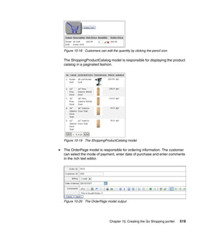Figure 10-18 Customers can edit the quantity by clicking the pencil icon

The ShoppingProductCatalog model is responsible for displaying the product
catalog in a paginated fashion.




Figure 10-19 The ShoppingProductCatalog model

The OrderPage model is responsible for ordering information. The customer
can select the mode of payment, enter date of purchase and enter comments
in the rich text editor.




Figure 10-20 The OrderPage model output




                               Chapter 10. Creating the Go Shopping portlet   519
 