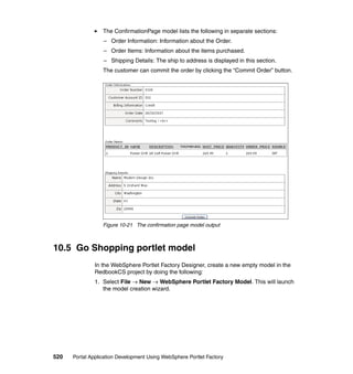 The ConfirmationPage model lists the following in separate sections:
                  – Order Information: Information about the Order.
                  – Order Items: Information about the items purchased.
                  – Shipping Details: The ship to address is displayed in this section.
                  The customer can commit the order by clicking the “Commit Order” button.




                  Figure 10-21 The confirmation page model output



10.5 Go Shopping portlet model
               In the WebSphere Portlet Factory Designer, create a new empty model in the
               RedbookCS project by doing the following:
               1. Select File → New → WebSphere Portlet Factory Model. This will launch
                  the model creation wizard.




520   Portal Application Development Using WebSphere Portlet Factory
 