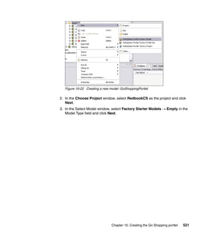 Figure 10-22 Creating a new model -GoShoppingPortlet

2. In the Choose Project window, select RedbookCS as the project and click
   Next.
3. In the Select Model window, select Factory Starter Models → Empty in the
   Model Type field and click Next.




                                Chapter 10. Creating the Go Shopping portlet   521
 