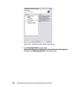 Figure 10-23 Selecting the Empty Factory Starter Model

               4. In the Save New Model window, select
                  RedbookCS/WebContent/WEB-INF/models/redbook/cs/ui/shopping as
                  the folder and GoShoppingPortlet as the model name.




522   Portal Application Development Using WebSphere Portlet Factory
 