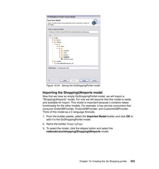 Figure 10-24 Saving the GoShoppingPortlet model


Importing the ShoppingUIImports model
Now that we have an empty GoShoppingPortlet.model, we will import a
"ShoppingUIImports" model. For now we will assume that this model is ready
and available for import. This model is important because it contains helper
functionality for the other models. For example, it has service consumers that
consume OrderDBProvider, ProductDBProvider, and CustomerDBProvider.
Think of this model as a C language #include.
1. From the builder palette, select the Imported Model builder and click OK to
   add it to the GoShoppingPortlet model.
2. Name the builder ShoppingPage.
3. To select the model, click the ellipsis button and select the
   redbook/cs/ui/shopping/ShoppingUIImports model.




                                 Chapter 10. Creating the Go Shopping portlet   523
 