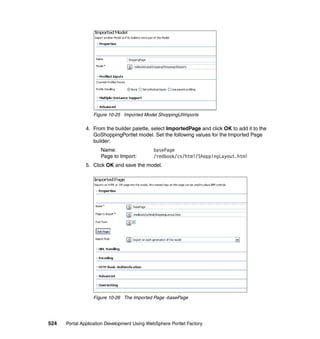 Figure 10-25 Imported Model ShoppingUIImports

               4. From the builder palette, select ImportedPage and click OK to add it to the
                  GoShoppingPortlet model. Set the following values for the Imported Page
                  builder:
                     Name:                   basePage
                     Page to Import:         /redbook/cs/html/ShoppingLayout.html
               5. Click OK and save the model.




                  Figure 10-26 The Imported Page -basePage




524   Portal Application Development Using WebSphere Portlet Factory
 