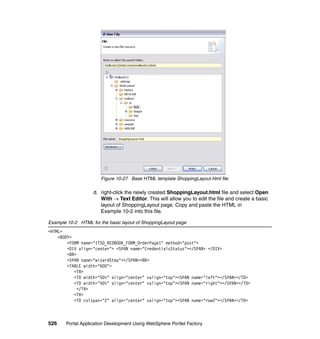 Figure 10-27 Base HTML template ShoppingLayout.html file

                   d. right-click the newly created ShoppingLayout.html file and select Open
                      With → Text Editor. This will allow you to edit the file and create a basic
                      layout of ShoppingLayout page. Copy and paste the HTML in
                      Example 10-2 into this file.

Example 10-2 HTML for the basic layout of ShoppingLayout page
<HTML>
    <BODY>
        <FORM name="ITSO_REDBOOK_FORM_OrderPage1" method="post">
        <DIV align="center"> <SPAN name="CredentialsStatus"></SPAN> </DIV>
        <BR>
        <SPAN name="wizardStep"></SPAN><BR>
        <TABLE width="600">
           <TR>
           <TD width="50%" align="center" valign="top"><SPAN name="left"></SPAN></TD>
           <TD width="50%" align="center" valign="top"><SPAN name="right"></SPAN></TD>
             </TR>
           <TR>
           <TD colspan="2" align="center" valign="top"><SPAN name="row2"></SPAN></TD>



526    Portal Application Development Using WebSphere Portlet Factory
 