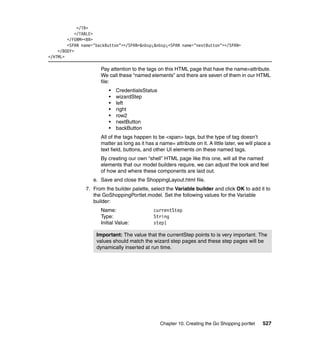 </TR>
            </TABLE>
        </FORM><BR>
        <SPAN name="backButton"></SPAN>&nbsp;&nbsp;<SPAN name="nextButton"></SPAN>
    </BODY>
</HTML>

                      Pay attention to the tags on this HTML page that have the name=attribute.
                      We call these “named elements” and there are seven of them in our HTML
                      file:
                          •   CredentialsStatus
                          •   wizardStep
                          •   left
                          •   right
                          •   row2
                          •   nextButton
                          •   backButton
                      All of the tags happen to be <span> tags, but the type of tag doesn’t
                      matter as long as it has a name= attribute on it. A little later, we will place a
                      text field, buttons, and other UI elements on these named tags.
                      By creating our own “shell” HTML page like this one, will all the named
                      elements that our model builders require, we can adjust the look and feel
                      of how and where these components are laid out.
                   e. Save and close the ShoppingLayout.html file.
                7. From the builder palette, select the Variable builder and click OK to add it to
                   the GoShoppingPortlet.model. Set the following values for the Variable
                   builder:
                      Name:                    currentStep
                      Type:                    String
                      Initial Value:           step1

                    Important: The value that the currentStep points to is very important. The
                    values should match the wizard step pages and these step pages will be
                    dynamically inserted at run time.




                                                  Chapter 10. Creating the Go Shopping portlet     527
 