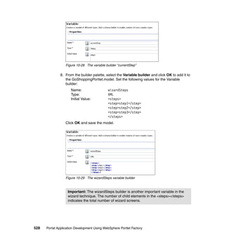 Figure 10-28 The variable builder “currentStep”

               8. From the builder palette, select the Variable builder and click OK to add it to
                  the GoShoppingPortlet.model. Set the following values for the Variable
                  builder:
                     Name:                    wizardSteps
                     Type:                    XML
                     Initial Value:           <steps>
                                              <step>step1</step>
                                              <step>step2</step>
                                              <step>step3</step>
                                              </steps>
                  Click OK and save the model.




                  Figure 10-29 The wizardSteps variable builder



                   Important: The wizardSteps builder is another important variable in the
                   wizard technique. The number of child elements in the <steps></steps>
                   indicates the total number of wizard screens.




528   Portal Application Development Using WebSphere Portlet Factory
 