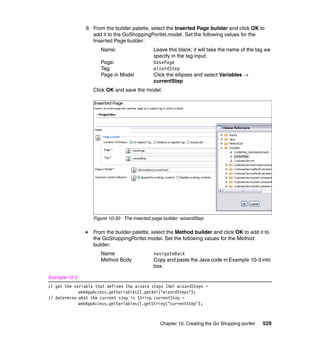 9. From the builder palette, select the Inserted Page builder and click OK to
                   add it to the GoShoppingPortlet.model. Set the following values for the
                   Inserted Page builder:
                      Name:                   Leave this blank; it will take the name of the tag we
                                              specify in the tag input.
                      Page:                   basePage
                      Tag:                    wizardStep
                      Page in Model           Click the ellipses and select Variables →
                                              currentStep
                   Click OK and save the model.




                   Figure 10-30 The inserted page builder -wizardStep

                   From the builder palette, select the Method builder and click OK to add it to
                   the GoShoppingPortlet.model. Set the following values for the Method
                   builder:
                      Name                    navigateBack
                      Method Body             Copy and paste the Java code in Example 10-3 into
                                              box.

Example 10-3
// get the variable that defines the wizard steps IXml wizardSteps =
             webAppAccess.getVariables().getXml("wizardSteps");
// determine what the current step is String currentStep =
             webAppAccess.getVariables().getString("currentStep");



                                                 Chapter 10. Creating the Go Shopping portlet   529
 