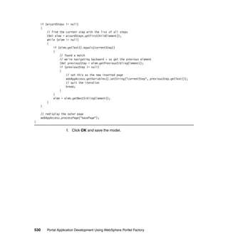 if (wizardSteps != null)
    {
        // Find the current step with the list of all steps
        IXml elem = wizardSteps.getFirstChildElement();
        while (elem != null)
        {
            if (elem.getText().equals(currentStep))
            {
                // found a match
                // we're navigating backward - so get the previous element
                IXml previousStep = elem.getPreviousSiblingElement();
                if (previousStep != null)
                {
                    // set this as the new inserted page
                    webAppAccess.getVariables().setString("currentStep", previousStep.getText());
                    // quit the iteration
                    break;
                }
            }
            elem = elem.getNextSiblingElement();
        }
    }

      // redisplay the outer page
      webAppAccess.processPage("basePage");
}

                      f. Click OK and save the model.




530       Portal Application Development Using WebSphere Portlet Factory
 