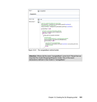 Figure 10-31 The navigateBack method builder



 Attention: Where did the event “navigateBack” come from? Recall that we
 imported the model ShoppingUIImports model. One of the event
 declarations defined in that model is “naviageBack.”




                             Chapter 10. Creating the Go Shopping portlet   531
 