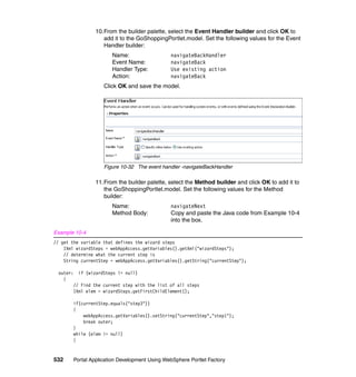 10.From the builder palette, select the Event Handler builder and click OK to
                    add it to the GoShoppingPortlet.model. Set the following values for the Event
                    Handler builder:
                       Name:                   navigateBackHandler
                       Event Name:             navigateBack
                       Handler Type:           Use existing action
                       Action:                 navigateBack
                    Click OK and save the model.




                    Figure 10-32 The event handler -navigateBackHandler

                 11.From the builder palette, select the Method builder and click OK to add it to
                    the GoShoppingPortlet.model. Set the following values for the Method
                    builder:
                       Name:                   navigateNext
                       Method Body:            Copy and paste the Java code from Example 10-4
                                               into the box.

Example 10-4
// get the variable that defines the wizard steps
    IXml wizardSteps = webAppAccess.getVariables().getXml("wizardSteps");
    // determine what the current step is
    String currentStep = webAppAccess.getVariables().getString("currentStep");

 outer: if (wizardSteps != null)
   {
       // Find the current step with the list of all steps
       IXml elem = wizardSteps.getFirstChildElement();

       if(currentStep.equals("step3"))
       {
           webAppAccess.getVariables().setString("currentStep","step1");
           break outer;
       }
       while (elem != null)
       {



532     Portal Application Development Using WebSphere Portlet Factory
 